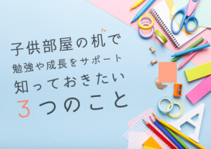 子供部屋の机で勉強や成長をサポート！知っておきたい3つのこと