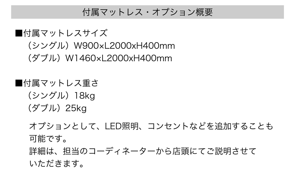 付属マットレス・オプション概要
■付属マットレスサイズ
シングル・W900×W2000×W400mm
ダブル・W1460×W2000×W400mm

■付属マットレス重さ
シングル18kg
ダブル25kg

オプションとして、LED照明、コンセントなどを追加することも可能です。
詳細は、担当のコーディネーターから店頭にてご説明させていただきます。