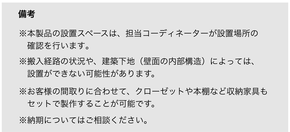備考
※本製品の設置スペースは、担当コーディネーターが設置場所の確認を行います。
※搬入経路の状況や、建築下地（壁面の内部構造）によっては、設置ができない可能性があります。
※お客様の間取りに合わせて、クローゼットや本棚など収納家具もセットで製作することが可能です。