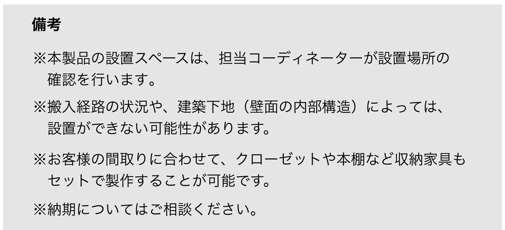 備考
※本製品の設置スペースは、担当コーディネーターが設置場所の確認を行います。
※搬入経路の状況や、建築下地（壁面の内部構造）によっては、設置ができない可能性があります。
※お客様の間取りに合わせて、クローゼットや本棚など収納家具もセットで製作することが可能です。