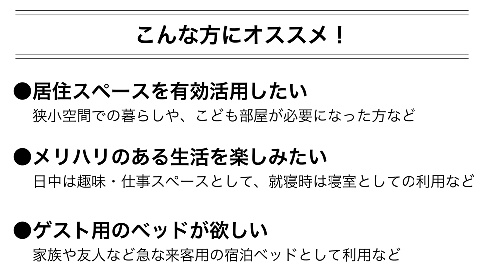 壁面収納ベッドはこんな方にオススメ！
●居住スペースを有効活用したい。
狭小空間での暮らしや、子供部屋が必要になった方など。

●メリハリのある生活を楽しみたい
日中は趣味・仕事スペースとして、就寝時は寝室としての利用など。

●ゲスト用のベッドが欲しい。
家族や友人など、急な来客用の宿泊ベッドとして利用など。